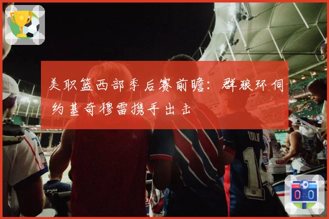 美职篮西部季后赛前瞻：群狼环伺 约基奇穆雷携手出击