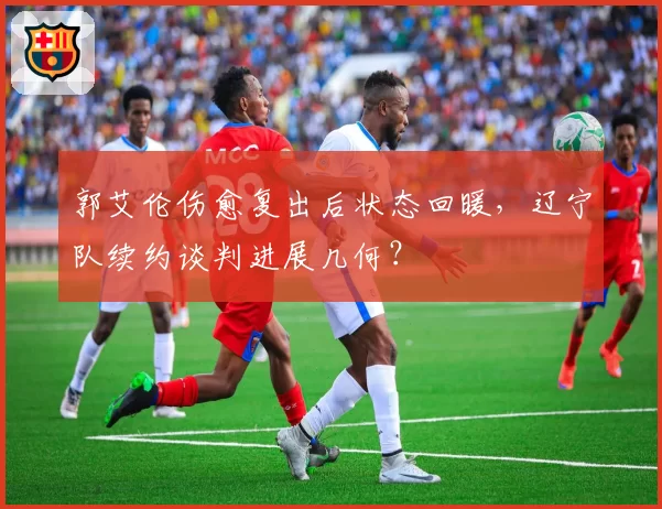 郭艾伦伤愈复出后状态回暖，辽宁队续约谈判进展几何？