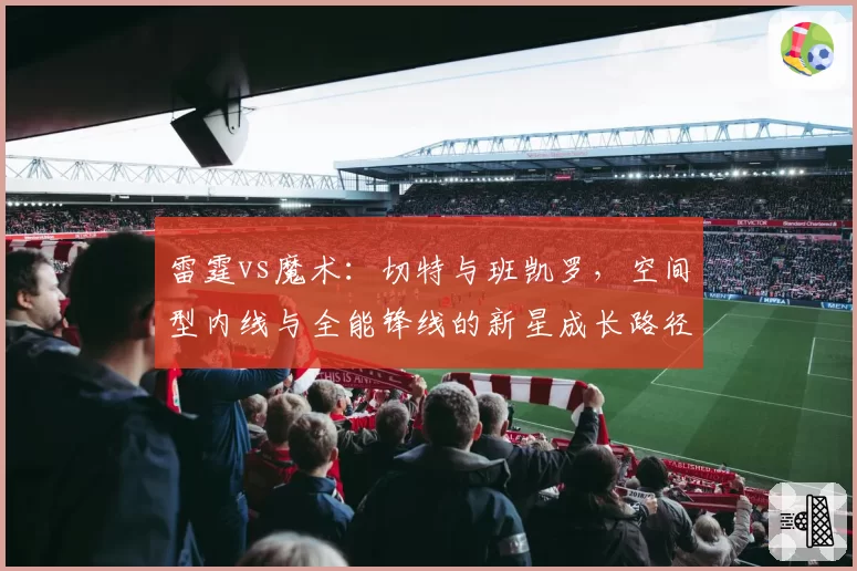 雷霆vs魔术：切特与班凯罗，空间型内线与全能锋线的新星成长路径数据观察