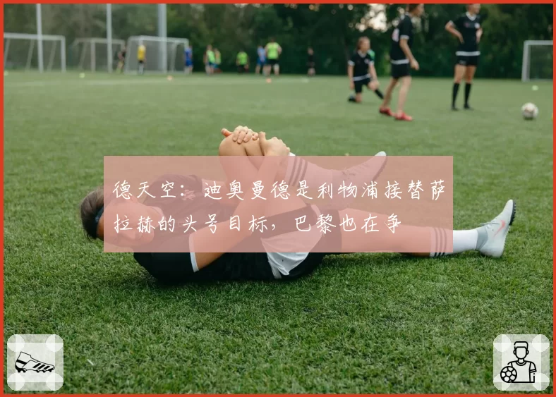 德天空:迪奥曼德是利物浦接替萨拉赫的头号目标,巴黎也在争