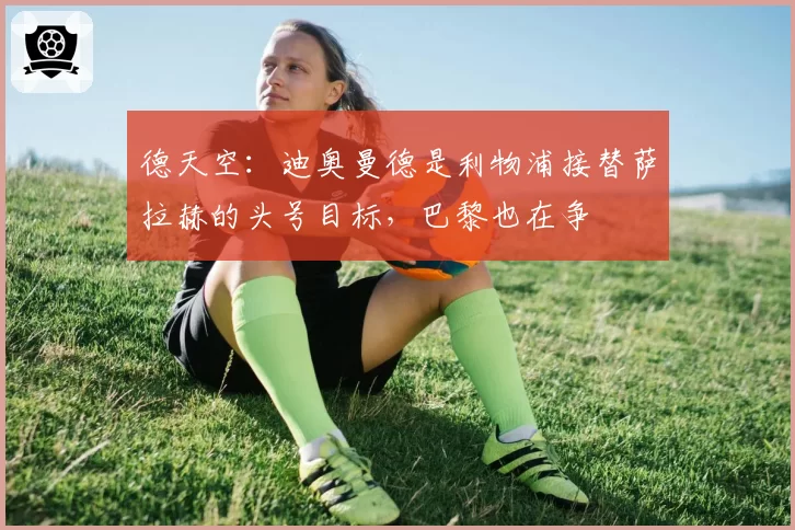 德天空：迪奥曼德是利物浦接替萨拉赫的头号目标，巴黎也在争