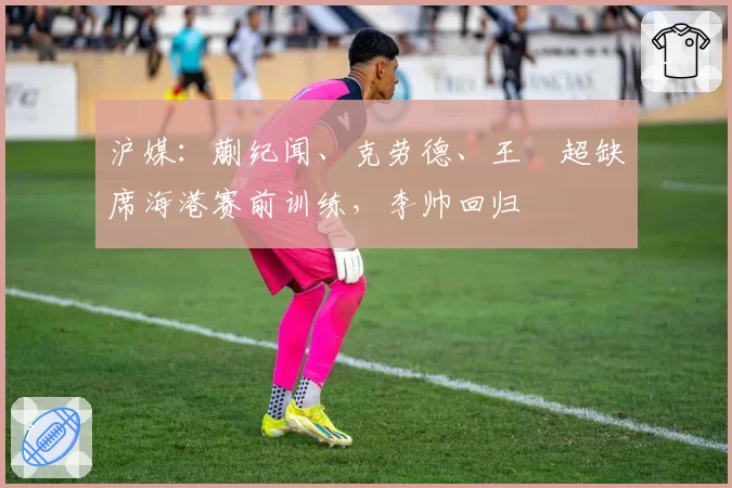 沪媒:蒯纪闻、克劳德、王燊超缺席海港赛前训练,李帅回归
