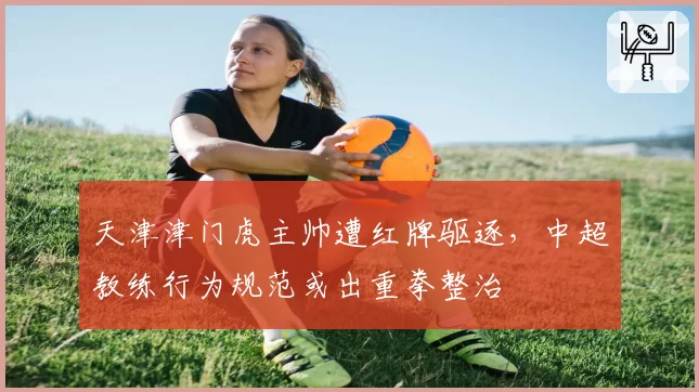 天津津门虎主帅遭红牌驱逐,中超教练行为规范或出重拳整治