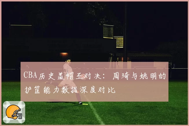 CBA历史盖帽王对决：周琦与姚明的护筐能力数据深度对比